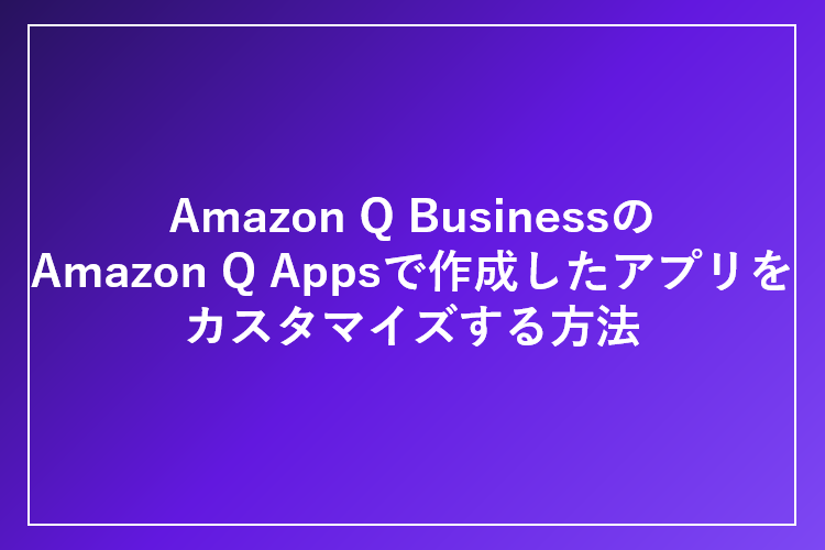 「Amazon Q Business」の「Amazon Q Apps」で作成したアプリをカスタマイズする方法